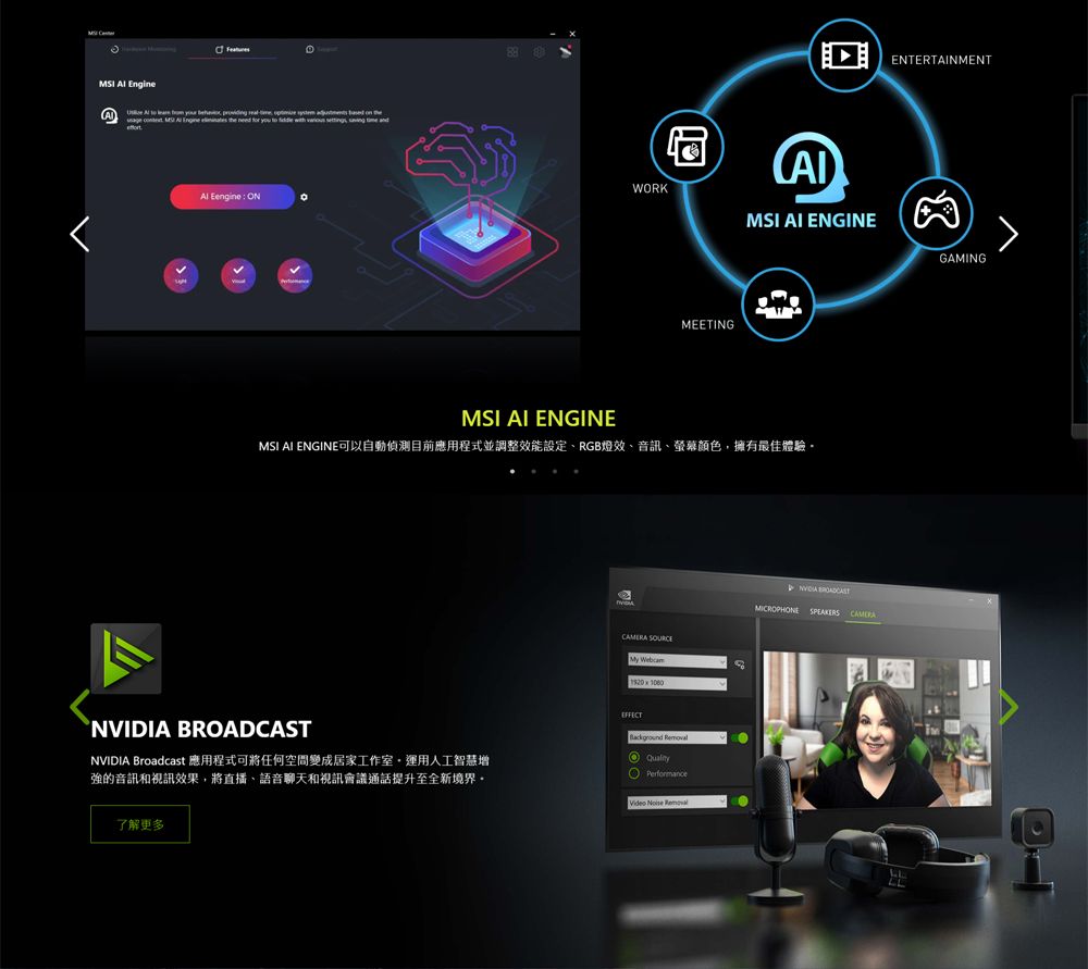 Engine you Eengine : ONWORKMEETINGMSI ENGINEMSI AI ENGINEMSI AI ENGINE可以自動偵測目前應用程式並調整效能設定、RGB燈效、音訊、螢幕顏色擁有最佳體驗 My Webcam NVIDIA Broadcast 應用程式可將任何空間變成居家工作室,運用人工智慧增強音訊和視訊效果,將直播、語音聊天和視訊會議通話提升至全新境界EFFECT QualityVideo Noise Removal了解更多NVIDIA BROADCASTMICROPHONE SPEAKERS ENTERTAINMENT的GAMING