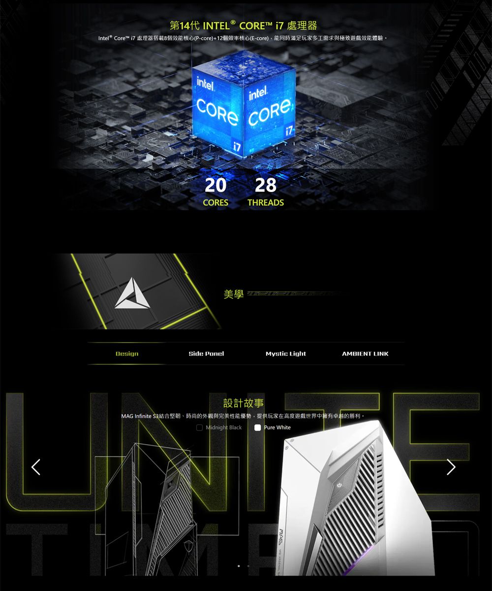 INTEL® Intel® Core™ i7 處理器搭載8個效能核心(P-core)+12個效率核心(E-core),能同時滿足玩家多工需求與極致遊戲效能體驗intelintelCORECORE2028CORESTHREADS美學 DesignSide PonelMystic LightAMBIENT LINK設計故事MAG Infinite 時尚的外觀與完美性能優勢,提供玩家在高度遊戲世界中擁有卓越的勝利。Midnight BlackPure White