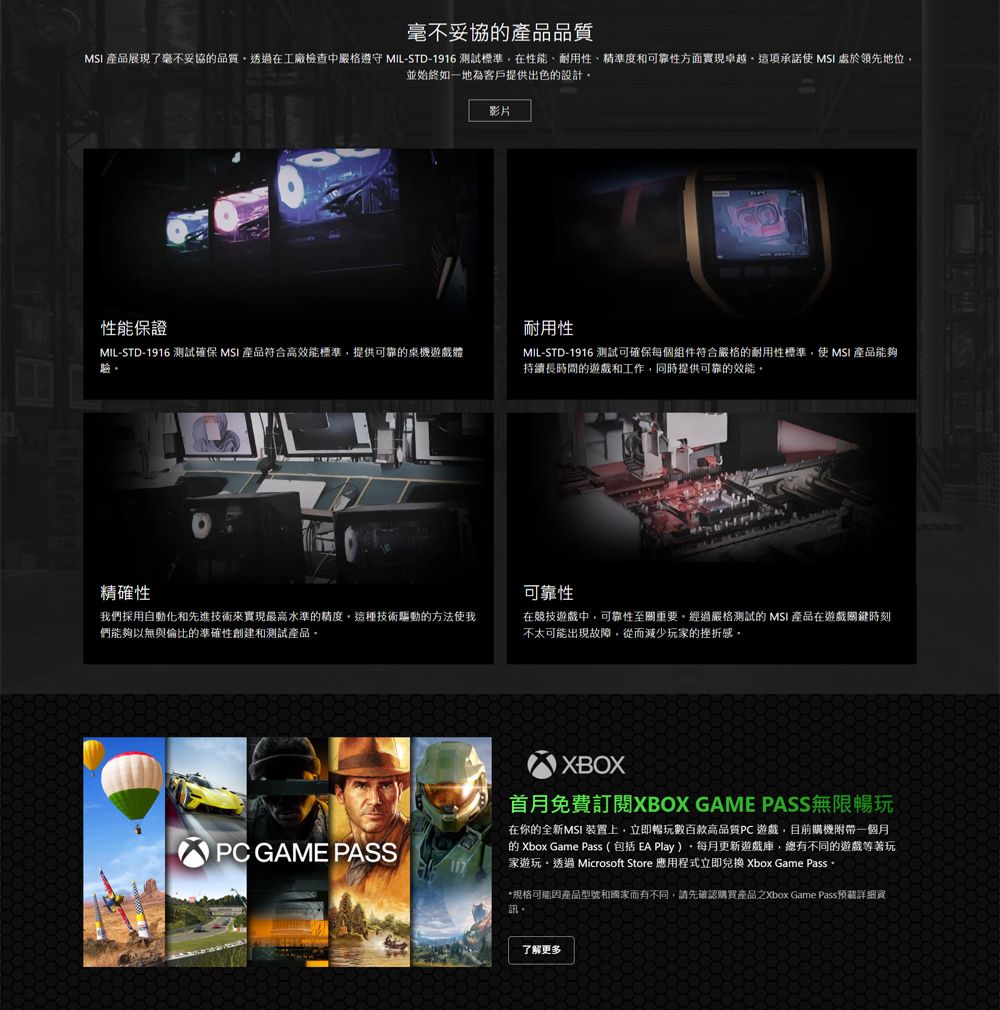 毫不妥協產品品質 產品展現了毫不妥協品質透過在工廠檢查中嚴格遵守 MIL-STD-1916 測試標準在性能、耐用性、精準度和可靠性方面實現卓越這項承諾 MSI 領先地位並始終如一地為客戶提供出色的設計影片性能保證耐用性MIL-STD-1916 測試確保 MSI 產品符合高效能標準,提供可靠的桌機遊戲體MIL-STD-1916 測試可確保每個組件符合嚴格的耐用性標準,使 MSI 產品能夠持續長時間的遊戲和工作, 同時提供可靠的效能精確性我們採用自動化和先進技術來實現最高水準的精度,這種技術驅動的方法使我們能夠以無與倫比的準確性創建和測試產品可靠性在競技遊戲中,可靠性至關重要經過嚴格測試的 MSI 產品在遊戲關鍵時刻不太可能出現故障,從而減少玩家的挫折感XBOX首月免費XBOX GAME PASS無限暢玩PC GAME PASS在你的全新MSI 裝置上,立即暢玩數百款高品質PC 遊戲,目前購機附帶一個月的 Xbox Game Pass ( 包括 Play )每月更新遊戲,總有不同的遊戲等著玩家遊玩透過 Microsoft Store 應用程式立即兌換 Xbox Game Pass 。*規格可能因產品型號和國家而有不同,請先確認購買產品之Xbox Game Pass預詳細資了解更多