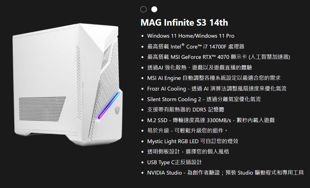 MAG Infinite S3 14th Windows 11 Home/Windows 11 Pro最高搭載 Intel® Core™ i714700F 處理器最高搭載 MSI GeForce RTX™ 4070顯示卡(人工智慧加速器) 透過AI 強化散熱遊戲以及遊戲直播的體驗 MSI Al Engine 動調整各種系統設定以最適合您的需求 Frozr Al Cooling - 透過Al 演算法調整風扇速度來優化氣流 Silent Storm Cooling 2 - 透過分離氣室優化氣流 支援帶有散熱器的 DDR5 記憶體 M.2  - 傳輸速度高達 3300MB/s數秒內載入遊戲易於升級-可輕鬆升級您的組件。Mystic Light RGB LED 可自訂您的燈效 透明側板設計,選擇您的個人風格 USB Type C正反插設計 NVIDIA Studio -為創作者驗證;預裝 Studio 驅動程式和專用工具