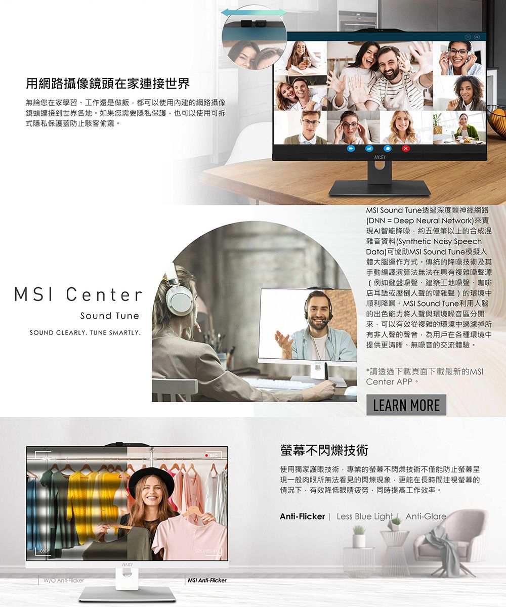 用網路攝像鏡頭在家連接世界無論您在家學習、工作還是做飯都可以使用內建的網路攝像鏡頭連接到世界各地。如果您需要隱私保護也可以使用可拆式隱私保護蓋防止駭客偷窺。 CenterSound TuneSUND CLEARLY TUNE SMARTLY.REC螢幕不閃爍技術MSI Sound Tune透過深度類神經網路(DNN = Deep Neural Network)來實現AI智能降噪約五億筆以上的合成混雜音資料(Synthetic Noisy SpeechData)可協助MSI Sound Tune模擬人體大腦運作方式。傳統的降噪技術及其手動編譯演算法無法在具有複雜噪聲源(例如鍵盤噪聲、建築工地噪聲、咖啡店耳語或壓倒人聲的嘈雜聲)的環境中順利降噪。MSI Sound Tune利用人腦的出色能力將人聲與環境噪音區分開來可以有效從複雜的環境中過濾掉所有非人聲的聲音為用戶在各種環境中提供更清晰、無噪音的交流體驗。*請透過下載頁面下載最新的MSICenter LEARN MORE使用獨家護眼技術專業的螢幕不閃爍技術不僅能防止螢幕現一般肉眼所無法看見的閃爍現象更能在長時間注視螢幕的情況下,有效降低眼睛疲勞,同時提高工作效率。Anti-Flicker | Less Blue Light Anti-Glare1080O Anti-FickerMSI Anti-Flicker