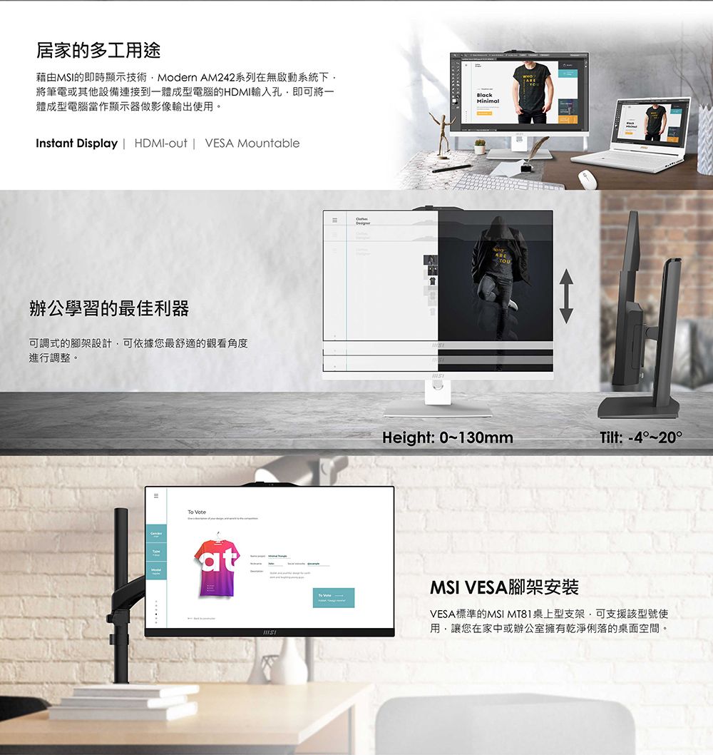 居家的多工用途藉由MSI的即時顯示技術Modern AM242系列在無啟動系統下將筆電或其他設備連接到一體成型電腦的輸入孔即可將一體成型電腦當作顯示器做影像輸出使用。Instant Display  HDMI-out | VESA MountableBlackMinial辦公學習的最佳利器可調式的腳架設計可依據您最舒適的觀看角度進行調整。To atmHeight: 0~130mmTilt:-4°~20°MSI VESA 腳架安裝VESA標準的MSI MT81桌上型支架可支援該型號使用讓您在家中或辦公室擁有乾淨俐落的桌面空間。