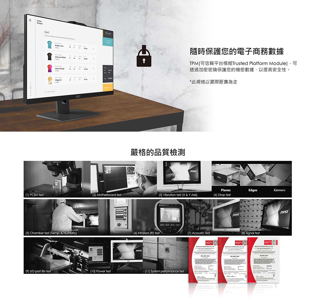 Cart嚴格的品質檢測隨時保護您的電子商務數據TPM可信賴平台模組Trusted Platform Module可透過加密密鑰保護您的機密數據,以提高安全性。*此規格以實際販售為主PlanesEdgesCorners PCBA 2 Motherboard 3)  test  & Y )4) Drop test5) Chamber test Temp. & Humidity)6) nfrared IR) test() Acoustic test(8) Signal test() I port  test(10) Power test(11) System performance test