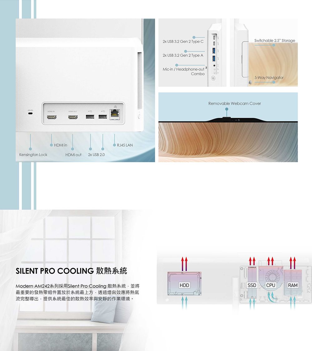 Kensgton LockHDMI inHDMI   USB 2.0RJ45 LANSILENT PRO COOLING USB  Gen 2 Type CSwitchable 2.5 Storage USB  Gen 2 Type AMic-in/Headphone-outCombo5-Way NavigatorRemovable Webcam CoverModern AM242系列採用Silent Pro Cooling 散熱系統並將最重要的發熱零組件置放於系統最上方透過煙囪效應將熱氣流完整導出,提供系統最佳的散熱效率與安靜的作業環境。HDDSSDCPURAM