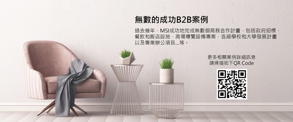 無數的成功B2B過去幾年MSI成功地完成無數個商務合作計畫包括政府招標,餐飲和飯店設施,商場導覽設備專案,各級學校和大學發展計畫以及專業辦公項目...等。更多相關案例詳細訊息請掃描如下QR Code