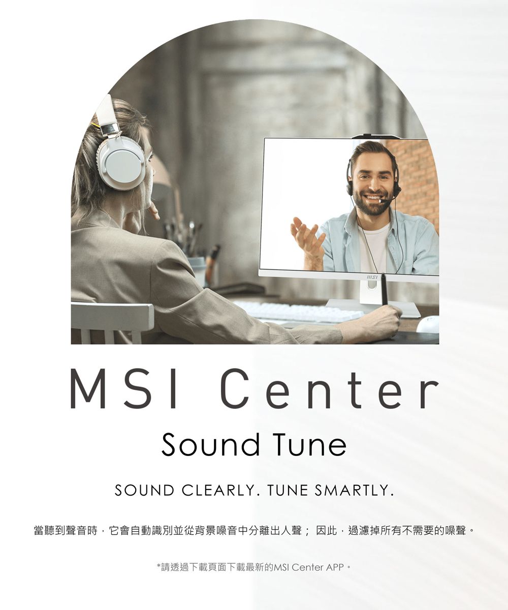 MSI CenterSound TuneSOUND CLEARLY TUNE SMARTLY.當聽到聲音時,它會自動識別並從背景噪音中分離出人聲;因此,過濾掉所有不需要的噪聲。*請透過下載頁面下載最新的MSI Center APP。