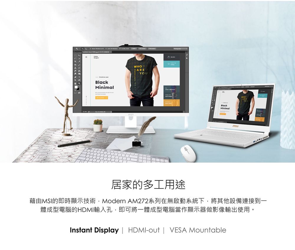BlackMinimalWHOAREBlackMinimalmsiYOU居家的多工用途藉由MSI的即時顯示技術Modern AM272系列在無啟動系統下,將其他設備連接到一體成型電腦的HDMI輸入孔,即可將一體成型電腦當作顯示器做影像輸出使用。Instant Display  HDMI-out | VESA Mountable