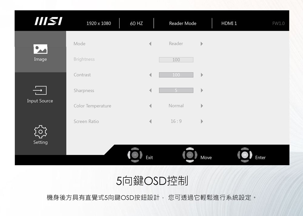 920  108060 HZReader ModeHDMI 1FW1.0Image1ModeBrightnessContrastSharpnessReader1001005Input SourceColor TemperatureNormalScreen Ratio169SettingExitEnterMove5向鍵OSD控制機身後方具有直覺式5向鍵OSD按鈕設計,您可透過它輕鬆進行系統設定。