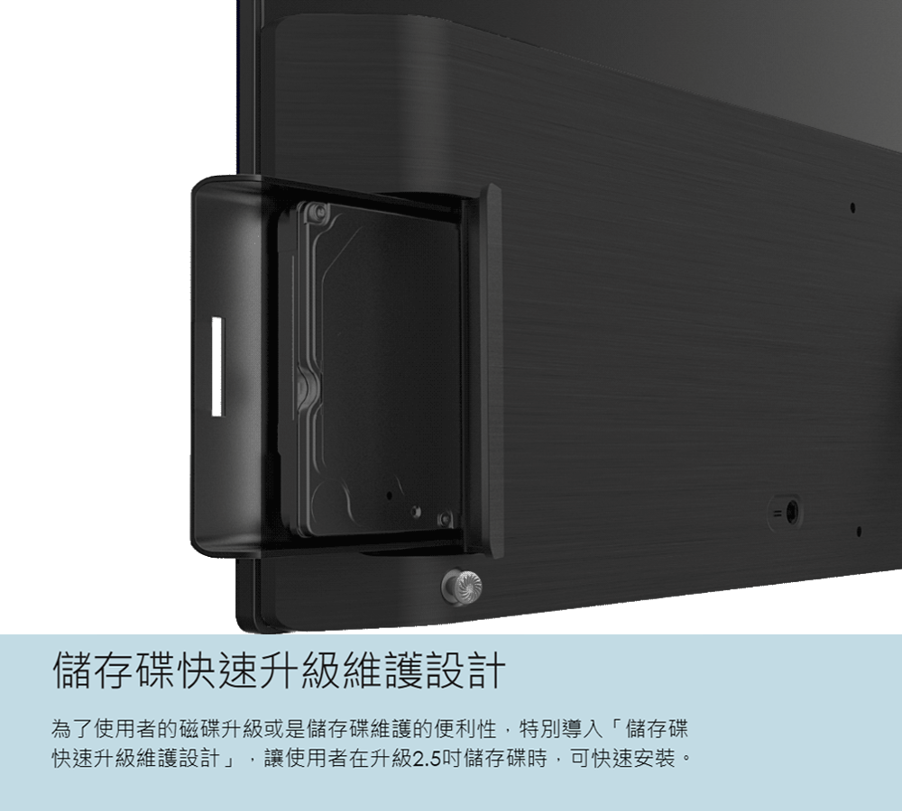 儲存碟快速升級維護設計為了使用者的磁碟升級或是儲存碟維護的便利性,特別導入「儲存碟快速升級維護設計」,讓使用者在升級2.5儲存碟時,可快速安裝。