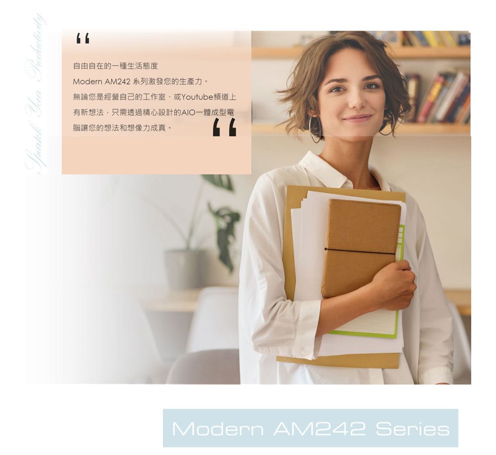 自由自在的一種生活態度Modern AM242系列激發您的生產力。無論您是經營自己的工作室、或Youtube頻道上有新想法,只需透過精心設計的AIO一體成型電腦讓您的想法和想像力成真。Modern AM242 Series