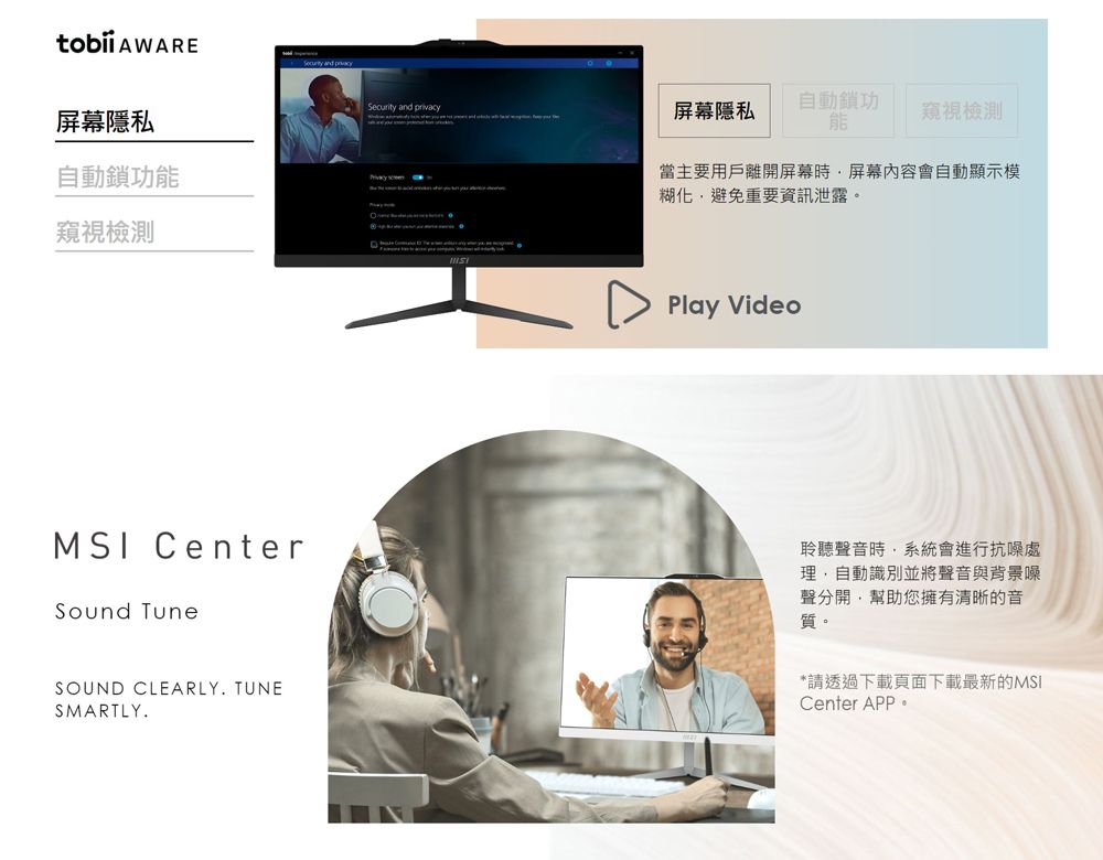 AWARE  屏幕隱私自動鎖功窺視檢測Security and privacy屏幕隱私自動鎖功能窺視檢測當主要用戶離開屏幕屏幕內容會自動顯示模糊化避免重要資訊泄露。 Play VideoMSI CenterSound TuneSOUND CLEARLY TUNESMARTLY.聆聽聲音時系統會進行抗噪處自動識別並將聲音與背景噪聲分開,幫助您擁有清晰的音質。*請透過下載頁面下載最新的MSICenter APP.