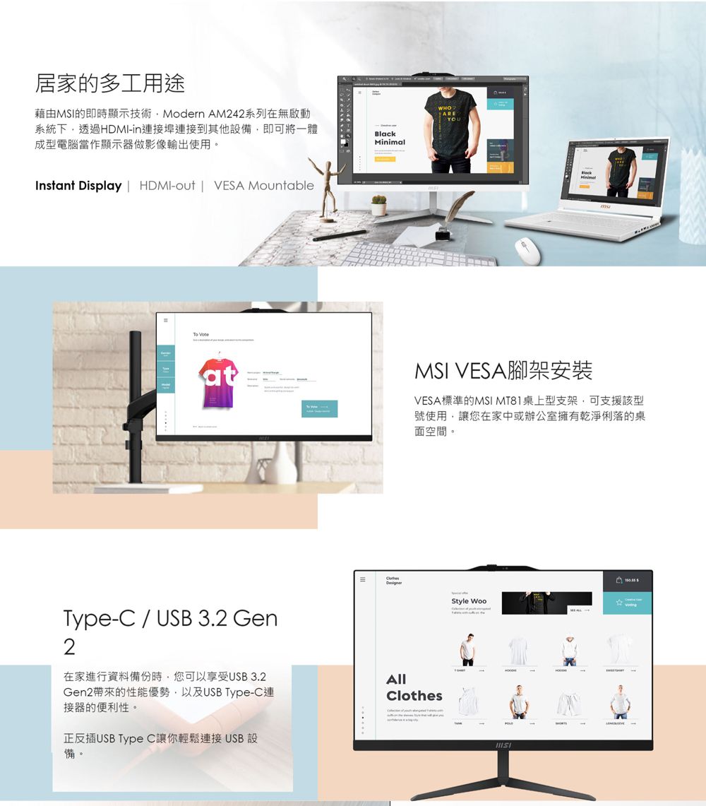 居家的多工用途藉由MSI的即時顯示技術Modern AM242系列在無啟動系統下透過HDMI-in連接埠連接到其他設備即可將一體成型電腦當作顯示器做影像輸出使用。Instant Display | HDMI-out | VESA MountableBlack WHOAREYOUMinimalatMSI VESA腳架安裝VESA標準的MSI MT81桌上型支架,可支援該型號使用,讓您在家中或辦公室擁有乾淨俐落的桌面空間。Type-C / USB 3.2 Gen2在家進行資料備份時,您可以享受USB3.2Gen2帶來的性能優勢,以及USB Type-C連接器的便利性。正反插USB Type C讓你輕鬆連接USB設備。ClothesStyle Woo