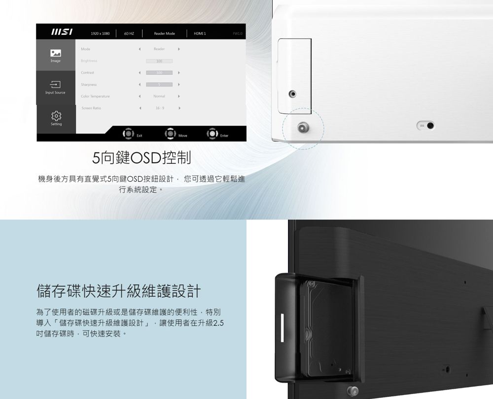 Mode19201080  Mode 1ReaderImage SourceColor  16Move5向鍵OSD控制機身後方具有直覺式5向鍵OSD按鈕設計您可透過它輕鬆進行系統設定。儲存碟快速升級維護設計為了使用者的磁碟升級或是儲存碟維護的便利性特別導入「儲存碟快速升級維護設計」,讓使用者在升級2.5儲存碟時,可快速安裝。