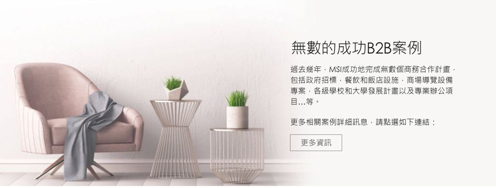 無數的成功B2B案例過去幾年MSI成功地完成無數個商務合作計畫包括政府招標餐飲和飯店設施商場導覽設備專案各級學校和大學發展計畫以及專業辦公項目等。更多相關案例詳細訊息,請點選如下連結:更多資訊