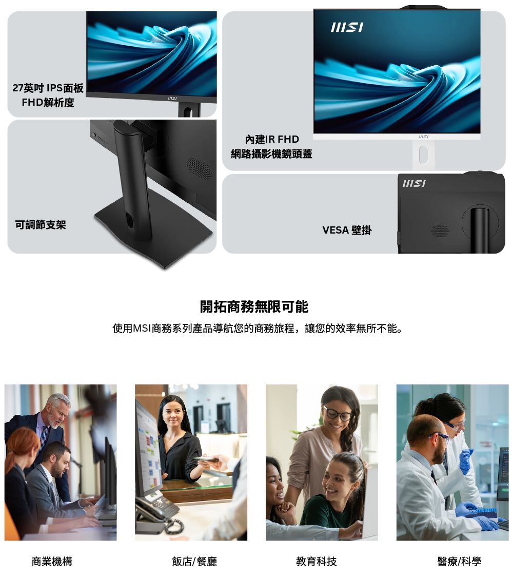 27英吋IPS面板FHD解析度可調節支架內建IR FHD網路攝影機鏡頭蓋VESA 壁掛開拓商務無限可能使用MSI商務系列產品導航您的商務旅程,讓您的效率無所不能。商業機構飯店/餐廳教育科技醫療/科學