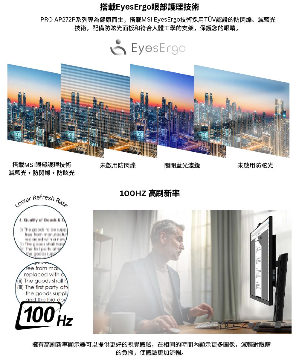 搭載EyesErgo眼部護理技術PRO AP272P系列專為健康而生,搭載MSI EyesErgo技術採用TÜV認證的防閃爍減藍光技術,配備防眩光面板和符合人體工學的支架,保護您的眼睛。EyesErgo搭載MSI眼部護理技術未啟用防閃爍關閉藍光濾鏡未啟用防眩光減藍光+防閃爍+防眩光LowerRefres100HZ 高刷新率Rte from mareplaced with a The goods shall h) The first party aftethe goods suppliand the bid 100 擁有高刷新率顯示器可以提供更好的視覺體驗,在相同的時間內顯示更多圖像,減輕對眼睛的負擔,使體驗更加流暢。