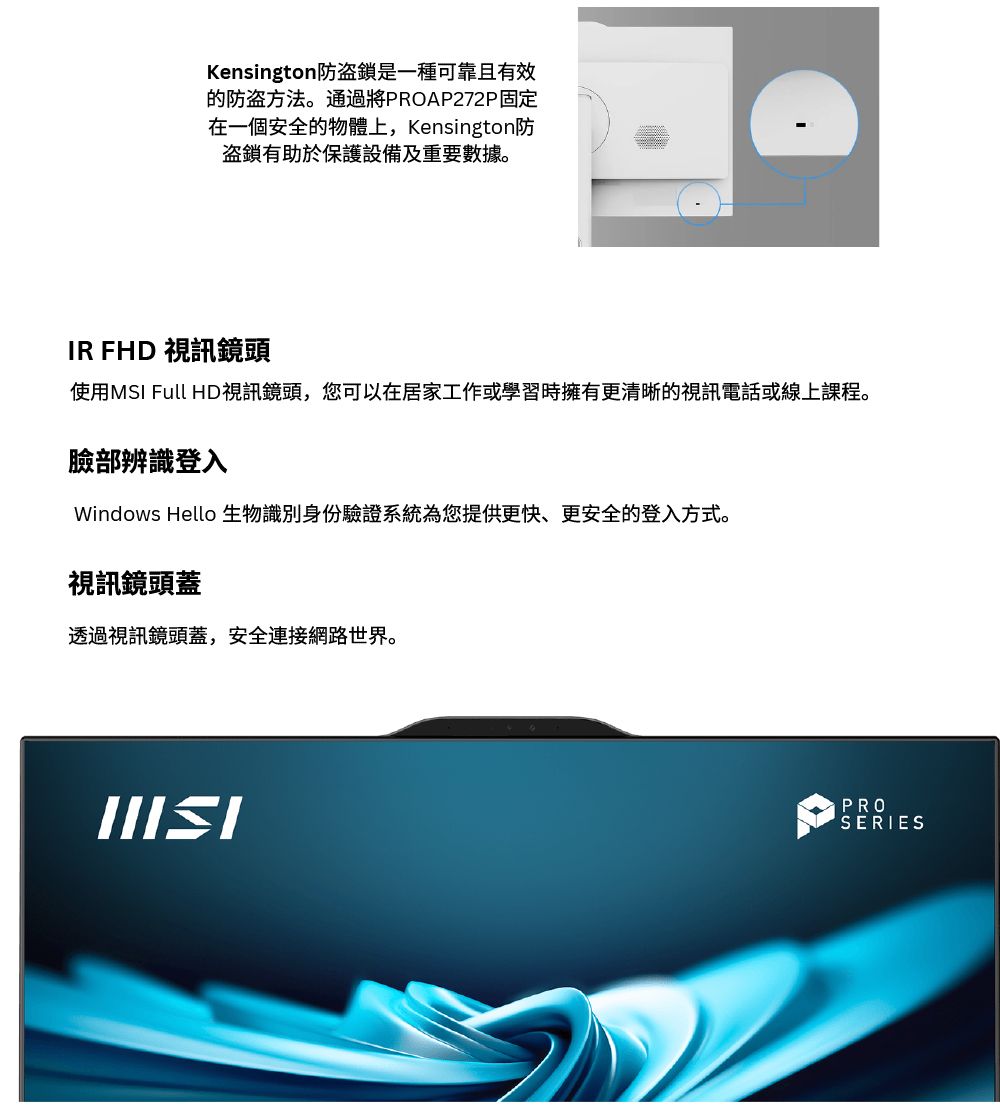 Kensington防是一種可靠且有效的防盗方法。通過將PROAP272P固定在一個安全的物體上, Kensington防盜鎖有助於保護設備及重要數據。IR FHD 視訊鏡頭使用MSI Full HD視訊鏡頭,您可以在居家工作或學習時擁有更清晰的視訊電話或線上課程。臉部辨識登入Windows Hello 生物識別身份驗證系統為您提供更快、更安全的登入方式。視訊鏡頭蓋透過視訊鏡頭蓋,安全連接網路世界。PROSERIES