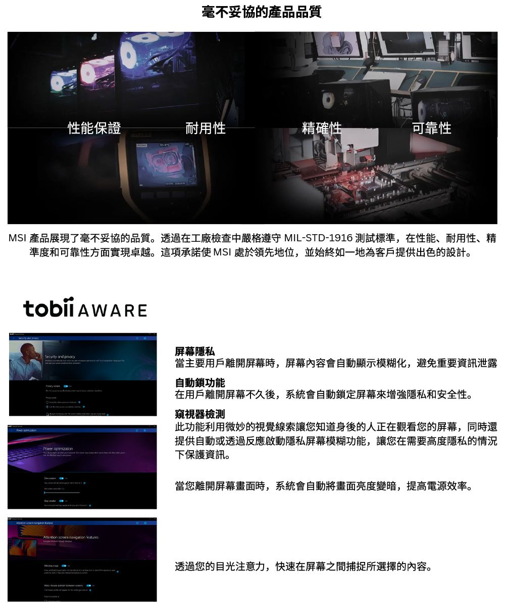 毫不妥協的產品品質性能保證耐用性精確性可靠性MSI 產品展現了毫不妥協的品質。透過在工廠檢查中嚴格 MIL-STD-1916 測試標準,在性能、耐用性、精準度和可靠性方面實現卓越。這項承諾使 MSI 處於領先地位,並始終如一地為客戶提供出色的設計。屏幕隱私Security and Power optimization screen navigation features當主要用戶離開屏幕時,屏幕內容會自動顯示模糊化,避免重要資訊泄露自動鎖功能在用戶離開屏幕不久後,系統會自動鎖定屏幕增強隱私和安全性。窺視器檢測此功能利用微妙的視覺線索讓您知道身後的人正在觀看您的屏幕,同時還提供自動或透過反應啟動隱私屏幕模糊功能,讓您在需要高度隱私的情況下保護資訊。當您離開屏幕畫面時,系統會自動將畫面亮度變暗,提高電源效率。透過您的目光注意力,快速在屏幕之間捕捉所選擇的內容。