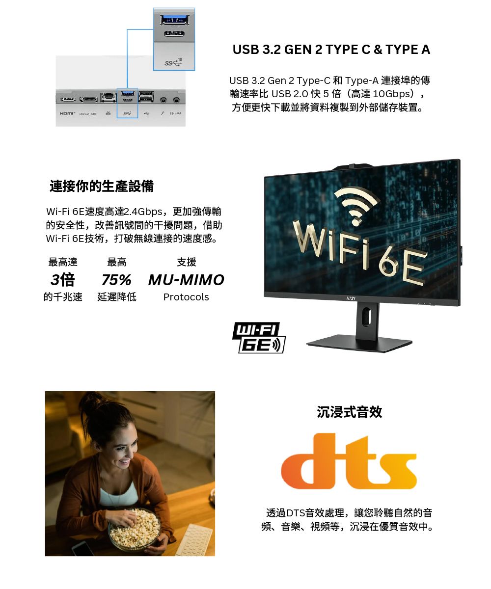USB 3.2 GEN 2 TYPE C & TYPE AUSB 3.2 Gen 2 Type-C和Type-A 連接埠的傳輸速率比 USB 2.0 快5倍(高達 10Gbps),方便更快下載並將資料複製到外部儲存裝置。連接你的生產設備Wi-Fi 6E速度高達2.4Gbps,更加強傳輸的安全性,改善訊號間的干擾問題,借助Wi-Fi 6E技術,打破無線連接的速度感。最高達支援最高3倍75%MU-MIMO的千兆速延遲降低ProtocolsWiFi6EWI-FIGE沉浸式音效透過DTS音效處理,讓您聆聽自然的音頻、音樂、視頻等,沉浸在優質音效中。