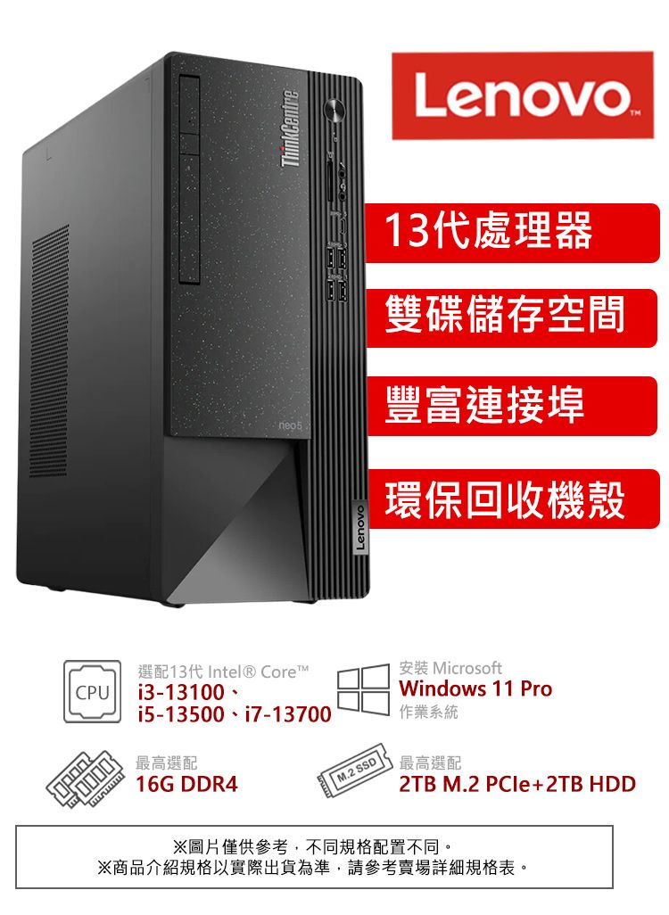 CPU i313100 -i5-13500最高選配16G DDR4ThinkCentre選配13代 Intel® CoreTMi7-13700| M.2 SSDLenovo .13代處理器雙碟儲存空間豐富連接埠環保回收機殼安裝 MicrosoftWindows 11 Pro作業系統最高選配 M.2 PCle+2TB HDD※圖片僅供參考,不同規格配置不同。※商品介紹規格以實際出貨為準,請參考賣場詳細規格表。