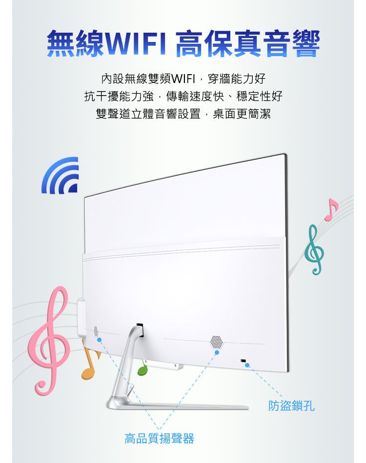 無線WIFI 高保真音響內設無線雙頻WIFI,穿牆能力好抗干擾能力強,傳輸速度快、穩定性好雙聲道立體音響設置,桌面更簡潔高品質揚聲器防盜鎖孔