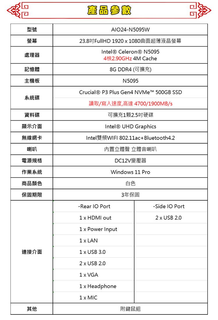型號產品參數AlO4-N5095W螢幕處理器記憶體23.8吋FullHD 19201080曲面超薄液晶螢幕 Celeron® N50954核2.90GHz 4M Cache8G DDR4 (可擴充)主機板N5095系統碟Crucial® P3 Plus Gen4 NVMe 500GB SSD讀取/寫入速度,高達4700/1900MB/s資料碟顯示介面可擴充1顆2.5吋硬碟Intel® UHD Graphics無線網卡Intel雙頻WIFI 802.11ac+Bluetooth4.2喇叭電源規格作業系統商品顏色內置立體聲 立體音喇叭保固期限-Rear  Port連接介面其他1  HDMI outDC12V變壓器Windows 11 Pro Power Input1 LAN1  USB 3.02  USB 2.01  VGA1  Headphone1 x MIC白色3年保固附鍵鼠組-Side  Port2 x USB 2.0