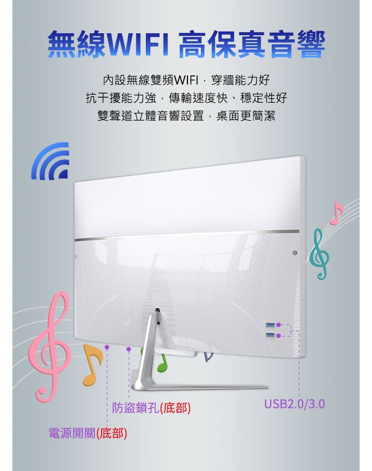 無線WIFI 高保真音響內設無線雙頻WIFI,穿牆能力好抗干擾能力強,傳輸速度快、穩定性好雙聲道立體音響設置,桌面更簡潔防盜鎖孔(底部)USB2.0/3.0電源開關(底部)