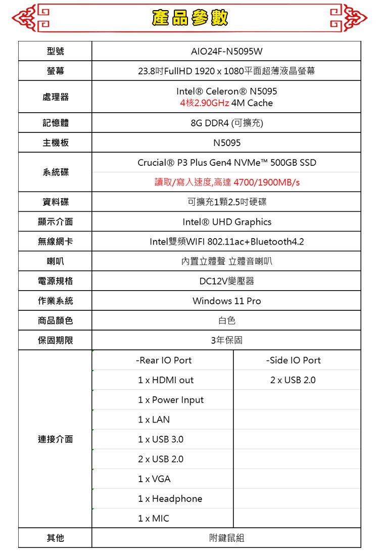 型號產品參數A24F-N5095W螢幕處理器記憶體主機板23.8吋FullHD 9201080平面超薄液晶螢幕 Celeron® N50954核2.90GHz 4M Cache8G DDR4 (可擴充)N5095系統碟Crucial® P3 Plus Gen4 NVMe 500GB SSD讀取/寫入速度,高達 4700/1900MB/s資料碟顯示介面可擴充1顆2.5吋硬碟Intel® UHD Graphics無線網卡Intel雙頻WIFI 802.11ac+Bluetooth4.2喇叭電源規格作業系統商品顏色內置立體聲 立體音喇叭保固期限-Rear  Port連接介面其他1  HDMI outDC12V變壓器Windows 11 Pro1  Power Input1 LAN1  USB 3.02  USB 2.01  VGA1 x Headphone1 x MIC白色3年保固附鍵鼠組-Side IO Port2 x USB 2.0