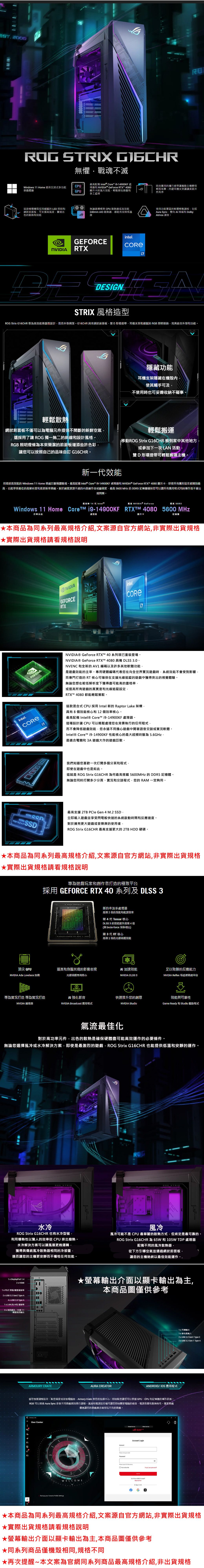 EST  STRIXG STRIX 無懼戰魂不滅Windows  ome 提供沉浸式多功能體驗CPUGPU最高配備 tel® Core 1914900KF 處理器和 NVIDI® GeForce RTX 0顯示卡的強大效能輕鬆遊玩和多工處理這款極簡機殼採用的 LED 照明和網狀前面板可支援高氣流實現出色的散熱和效能RO尚實用的攜行提帶讓搬動主機變得輕而易舉內建耳機支架讓讓桌面井然有序無論選擇標準 CPU 散熱器或高效能240mm O 散熱器都能有效降低溫使用功能豐富的軟體輕鬆調校包括Aura Sync、雙向  降噪和 DolbyAtmos 調音GEFORCERTXintel.A STRIX 風格造型 Stri  為高效能而設計而且外型俐落。G16CHR 網狀前面板、雙D形環提帶、耳機支架和的 RGB 照明完美結合外型和功能。輕鬆散熱網狀前面板不僅可以為電腦元件提供不間斷的鮮空氣還採用了讓  獨一無二的斜線和設計風格。RGB 照明燈條為本來簡潔的前面板增添些許色彩讓您可以按照自己的品味自訂 G16CHR。新一效能 STRIX隱藏功能耳機支架隱藏在機殼內使其觸手可及不使用時也可妥善收納不礙事。輕鬆搬運移動ROG Stri G16CHR 搬到家中其他地方或參加下一次LAN 活動雙D形環提帶可輕鬆搬運主機。用這部高效能的 Windows 11 Home 遊戲稱霸戰場。最高配備 Intel® Core i9-14900KF 處理器和 NVIDIA® GeForce RTX 4080 顯示卡即使所有圖形設定都開到最高也能享受最佳的高解析度和高更新遊戲。對於創意源源不絕的內容創作者或藝術家最高 5600 MHz 的 DDR5 記憶體確保您可以讓所有應用程式同時運作而不會出現問題。最高 14 代Intel®最高 NVIDIA® GeForce最高 DDR5Windows 11 Home CoreTM j9-14900KF  4080 5600 MHz作業系統處理器顯示卡記憶體本商品為同系列最高規格介紹文案源自官方網站非實際出貨規格實際出貨規格請看規格說明NVIDIAGEFORCERTXintelCOREintel.408CORENVIDIA® GeForce RTX 40系列現已重裝登場。NVIDIA® GeForce RTX 4080 具備 DLSS 3.0、NVENC 和全新的AV1 編碼以及許多其他軟體功能是遊戲效能的主宰。用硬體編碼代表您在向全世界實況遊戲時系統效能不會受到影響而專門打造的 RT核心可確保在支援光線追蹤的遊戲中獲得突出的視覺體驗。無論您想在較低解析度下獲得盡可能高的畫格率,或提高所有遊戲的真實度和光線追蹤設定,RTXT 4080 都能輕鬆駕馭。這款混合式 CPU 採用Intel 新的 Raptor Lake 架構,具有8個效能核心和12個效率核心。最高配備 Intel® Core™ i9-14900KF 處理器。這種設計讓 CPU 可以輕鬆處理您在背景執行的任何程式,而不會降低遊戲效能,您永遠不用擔心遊戲中開著語音交談或實況軟體。Intel® Core™ i9-14900KF 性能核心的最大超頻時脈為5.6GHz,是適合電競和 3A 遊戲大作的遊戲巨獸。 600 我們知道您喜歡一次打開多個分頁和程式,即使在遊戲中也是如此。這就是 ROG Stri G16CHR 為何最高搭載5600MHz 的 DDR5 記憶體。無論您同時打開多少分頁、實況和交談程式,您的 RAM一定夠用。最高支援 2TB  Gen 4 M.2 ,NV SSD對於擁有更大遊戲或音樂庫的使用者,NVMe 4.0  4SSDROG Strix G16CHR 最高支援更大的 2TB HDD 硬碟。立即載入遊戲並享受閃電般快速的系統啟動時間和反應速度。本商品為同系列最高規格介紹,文案源自官方網站,非實際出貨規格實際出貨規格請看規格說明專為遊戲玩家和創作者打造的極致平台採用 GEFORCE RTX 40 系列及 DLSS 3新的串流多處理器高達2倍的效能和能源效率第4代 Tensor 核心DLSS 3 的效能提升高達4倍(與 brute-orce 渲染相比)第3代RT 核心高達2倍的光線追蹤效能頂尖 GPU逼真和身臨其境的影像表現 加速效能足以取勝的反應能力NVIDIA Ada Lovelace 架構光線追蹤用核心NVIDIA DLSS 3NVIDIA Reflex 低延遲遊戲平台H專為實況打造 專為實況打造AI 強化影音快速推升您的創意效能與可靠性NVIDIA 編碼器NVIDIA Broadcast 應用程式NVIDIA StudioGame Ready 和 Studio 驅動程式氣流最佳化對於高功率元件,出色的散熱是確保硬體盡可能高效運作的必要條件。無論您選擇風冷或水冷解決方案,即使是最激烈的遊戲,ROG Strix G16CHR 也能提供低溫和安靜的運作。ROG STRIXROGROG STRIX水冷ROG Strix G16CHR 也有水冷型號,利用導熱性以驚人的效率 CPU 排出廢熱。水冷解決方案可以讓風扇更晚運轉,獲得與傳統風冷散熱器相同的冷卻量,進而讓您的主機更安靜而不犧牲任何效能。風冷風冷可能不是CPU 最華麗的散熱方式,但肯定是最可靠的。ROG Strix G16CHR 為 65W 和 105W TDP 處理器配備不同的風冷散熱器,從下方引導空氣並通過網狀前面板讓您的主機始終以最佳效能運作。.1 x DisplayPort 1.4 HDMI PS/2 滑鼠/埠2 x USB  Gen2 Type-A4 x USB 2.0 Type-A1 x LAN (RJ-45) 連接埠3x音訊插孔,支援 7.1聲道音訊輸出ARMOURY CRATE螢幕輸出介面以顯卡輸出為主,本商品圖僅供參考AURA CREATORANDROID/IOS 應用程式當您想要調整設定、監控溫度或改裝電腦時 Armory  是您的指揮中心。即時監控讓您可以掌握 GPU、CPU 和記憶體的運作狀態。RGB 可以透過 Aura Sync 針對不同遊戲個別進行調整。風扇和電源設定檔可讓您即時變更電腦的噪音、電源供應和散熱特性。獨家遊戲優惠讓您的遊戲永遠有玩不完的遊戲。 CrateUser CenterWELCOMEBackup    Password- Me。   Login  ASUS Account  Now  In fG your 1x耳機輸出1x輸入2 x USB 3.2 Gen1 Type-C2 x USB 3.2 Gen 1 Type-A*本商品為同系列最高規格介紹,文案源自官方網站,非實際出貨規格實際出貨規格請看規格說明★螢幕輸出介面以顯卡輸出為主,本商品圖僅供參考★同系列商品僅機殼相同,規格不同★再次提醒~本文案為官網同系列商品最高規格介紹,非出貨規格