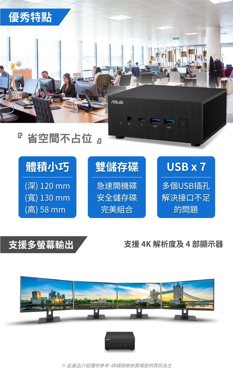 優秀特點 省空間不占位 體積小巧雙儲存碟USB x 7(深) 120 mm急速開機碟(寬)130mm(高)58mm安全儲存碟完美組合多個USB插孔解決接口不足的問題支援多螢幕輸出支援4K解析度及4部顯示器 此產品介紹僅供參考,詳細規格依賣場提供資訊為主