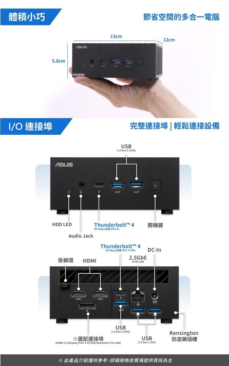 體積小巧/O 連接埠5.8cmHDD LEDAudio Jack掛鎖環HDMI13cm節省空間的多合一電腦12cm完整連接埠|輕鬆連接設備USB3.2 Gen 2 (10G)Thunderbolt™ 440 Gbps(支援 DP14)開機Thunderbolt™ 440 Gbps(支援 DP1.4PD)2.5GbERJ45 LANDC-InUSB3.2 Gen 2 (10G)Kensington※選配連接埠USB防盜鎖插槽(HDMI 2.1/Display Port 1.4/COM/VGA/Intel 2.5G LAN)3.2 Gen 1 (5G)此產品介紹僅供參考,詳細規格依賣場提供資訊為主