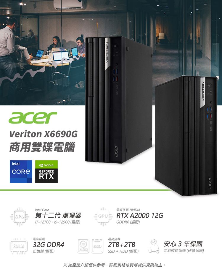 acerVeriton X6690G商用雙碟電腦intel.GEFORCERTXacerintel Core最高 NVIDIA第十二代 處理器GPUi7-12700、19-12900 (選配)最高搭載RAM32G DDR4記憶體 (選配)VERITONRTX A2000 12GGDDR6 (選配)最高搭載2TB+2TB安心3年保固SSD+HDD(選配)到府收送免運(硬體保固)※此產品介紹僅供參考,詳細規格依賣場提供資訊為主。acerVERITON