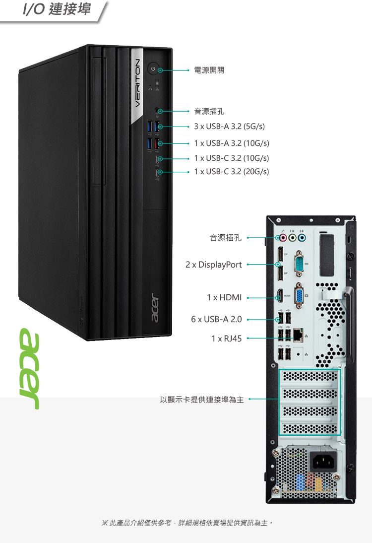 acerI/O 連接埠acerVERITON電源開關音源插孔3  USB-A 3. (5G/)1  USB-A 3.2 (10G/)1  USB-C3.2 (10G/s)1  USB-C3.2 (20G/s)音源插孔2  DisplayPort1  HDMI  USB-A 2.01 x RJ45以顯示卡提供連接埠為主此產品介紹僅供參考,詳細規格依賣場提供資訊為主。