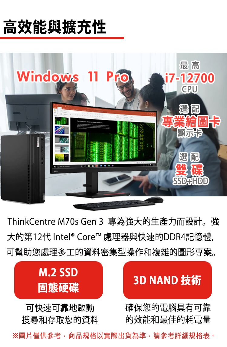 高效能與擴充性最高Windows 11  i7-12700CPU選配專業繪圖卡顯示卡選配雙碟SSDHDDThinkCentre M70s Gen 3 專為強大的生產力而設計。強大的第12代Intel® Core™ 處理器與快速的DDR4記憶體,可幫助您處理多工的資料密集型操作和複雜的圖形專案。M.2 SSD3D NAND 技術固態硬碟可快速可靠地啟動搜尋和存取您的資料確保您的電腦具有可靠的效能和最佳的耗電量※圖片僅供參考,商品規格以實際出貨為準,請參考詳細規格表。