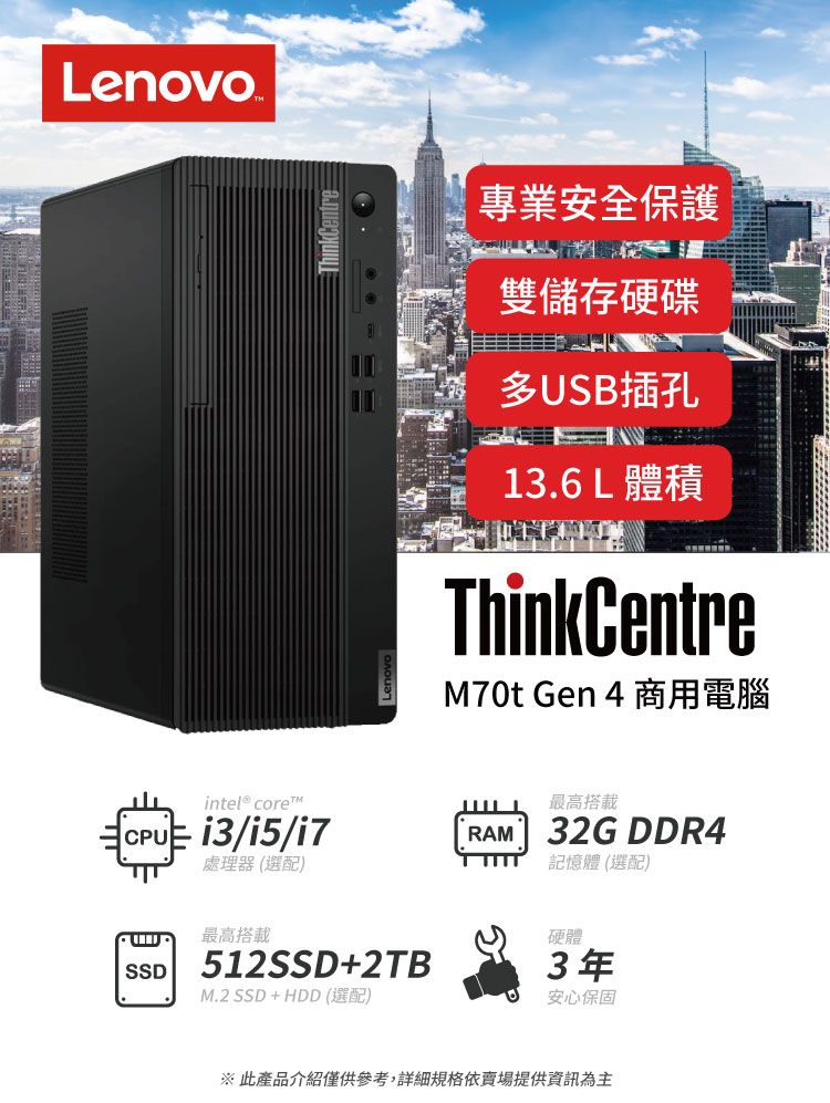 Lenovo intel® coreCPU /i5/i7SSD處理器(選配)ThinkCentre最高搭載512SSD+2TBM.2 SSD+HDD (選配)專業安全保護雙儲存硬碟多USB插孔13.6L 體積ThinkCentreM70t Gen 4 商用電腦最高搭載RAM 32G DDR4記憶體 (選配)硬體3年安心保固※ 此產品介紹僅供參考,詳細規格依賣場提供資訊為主