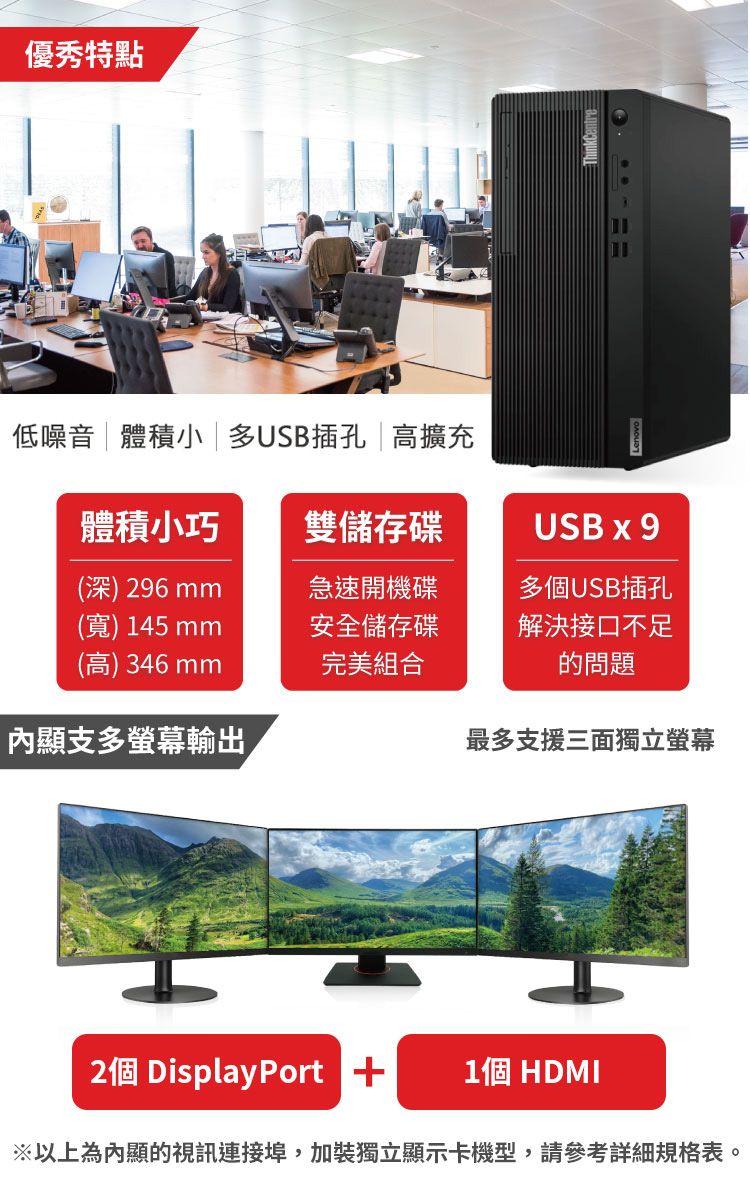 優秀特點低噪音體積小 多USB插孔 高擴充體積小巧雙儲存碟USB x 9(深)296mm急速開機碟多個USB插孔(寬) 145mm安全儲存碟解決接口不足(高) 346mm完美組合的問題顯支多螢幕輸出最多支援三面獨立螢幕2個 DisplayPort 1個 HDMI以上為內顯的視訊連接埠,加裝獨立顯示卡機型,請參考詳細規格表。