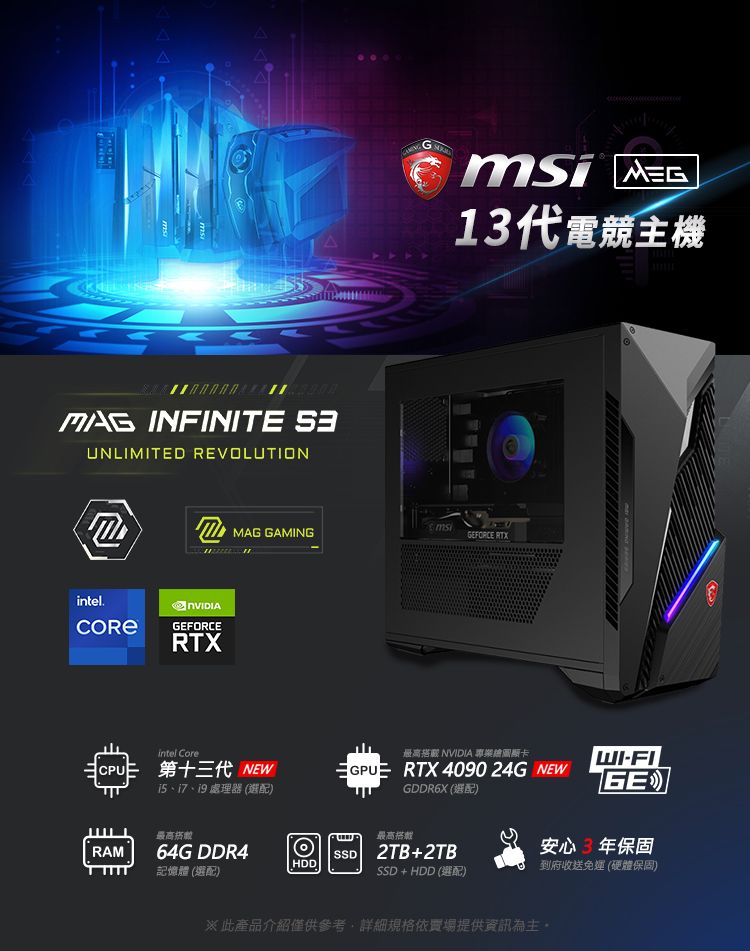 INFINIT intel.UNLIMITED REVOLUTIONRAMEFORCERTXMAG GAMINGintel Cre第十三代 NEW15、17、19 處理器 最高64G DDR4記憶體 ()oG  13代電競主機msiFORCE RTX最高搭 NVIDIA 顯卡GPU RTX4090 24G NEWGDDR6X ()最高SSD 2TB+2TBSSD + HDD (選配)-FI(GE)安心3年保固 到府收送免 (硬體保固)※此產品介紹僅供參考,詳細規格依場提供資訊為主E