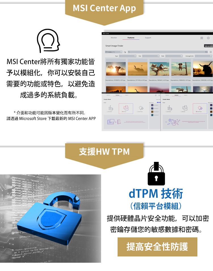 Cent AppMSI Center將所有獨家功能皆予以模組化你可以安裝自己需要的功能或特色以避免造成過多的系統負載。Smart Image Finder介面和功能可能因版本變化而有所不同。請透過 Microsoft Store 下載最新的 MSI Center APP        , 支援HW TPMMSI  operation ,  er obtext(