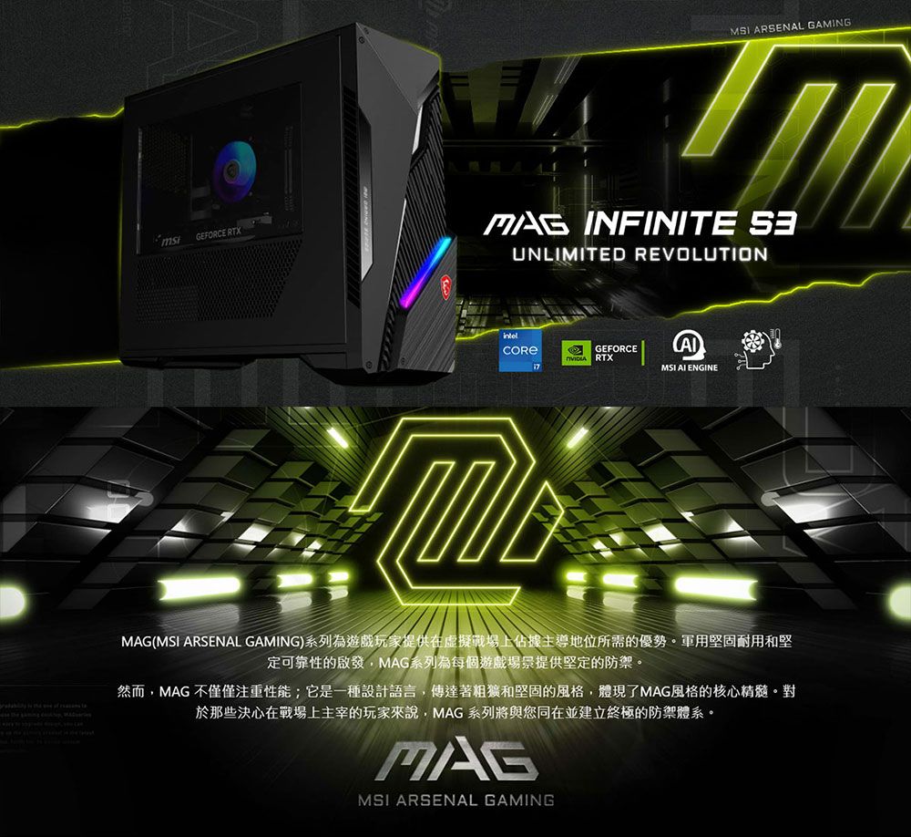 GEFORCE RTXMSI ARSENAL GAMING INFINITE UNLIMITED REVOLUTIONGEFORCERTXMSI  ENGINEMAG(MSI ARSENAL GAMING)系列為遊戲玩家提供在虛擬戰場上佔據主導地位所需的優勢軍用堅固耐用和堅定可靠性的啟發,MAG系列為每個遊戲場景提供堅定的防禦。然而,MAG 不僅僅注重性能;它是一種設計語言,傳達著粗獷和堅固的風格,體現了MAG風格的核心精髓。對於那些決心在戰場上主宰的玩家來說,MAG 系列將與您同在並建立終極的防禦體系。MAGMSI ARSENAL GAMING