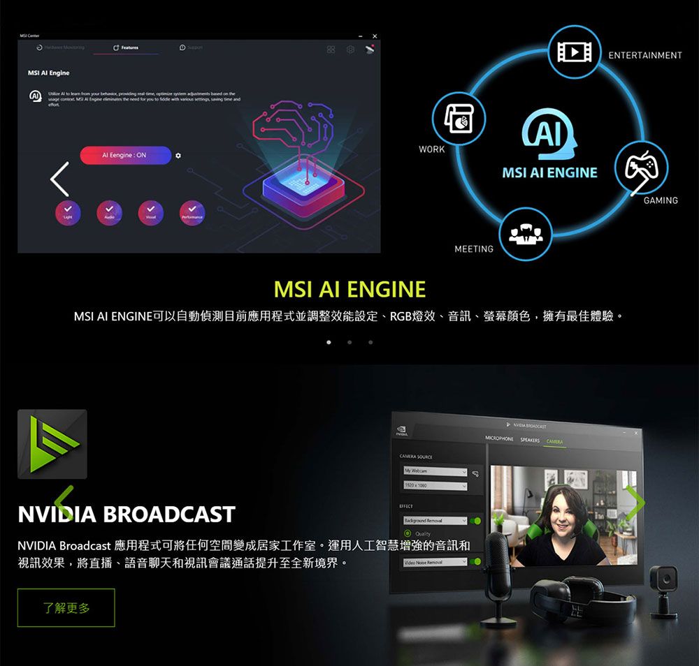 I  EngineA     your   real       the  MS  Engine  the need for you to  with     Al Eengine: N88WORKMEETIN ENTERTAINMENTMSI AI ENGINEMSI AI ENGINEMSI AI ENGINE可以自動偵測目前應用程式並調整效能設定、RGB燈效、音訊、螢幕顏色,擁有最佳體驗。 My WebcamGNVIDIA  O QualityNVIDIA Broadcast 應用程式可將任何空間變成居家工作室。運用人工智慧增強的音訊和視訊效果,將直播、語音聊天和視訊會議通話提升至全新境界。了解更多Video   BROADCASTMICROPHONE SPEAKERSGAMING