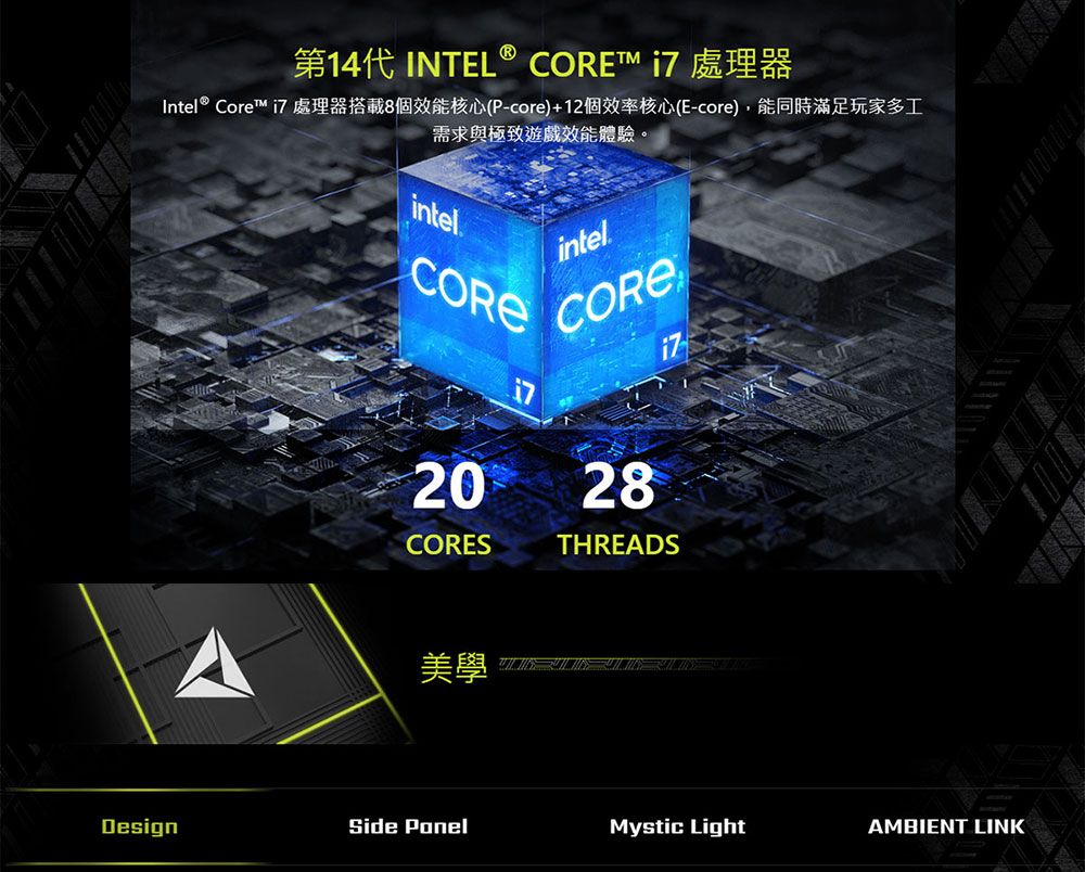 141 INTEL®  Intel® Core™ i7 處理器搭載8個效能核心(P-core)+12個效率核心(E-core),能同時滿足玩家多工需求與極致遊戲效能體驗。intelCOREintelCORE20 28CORESTHREADS美學DesignSide Mystic LightAMBIENT LINK