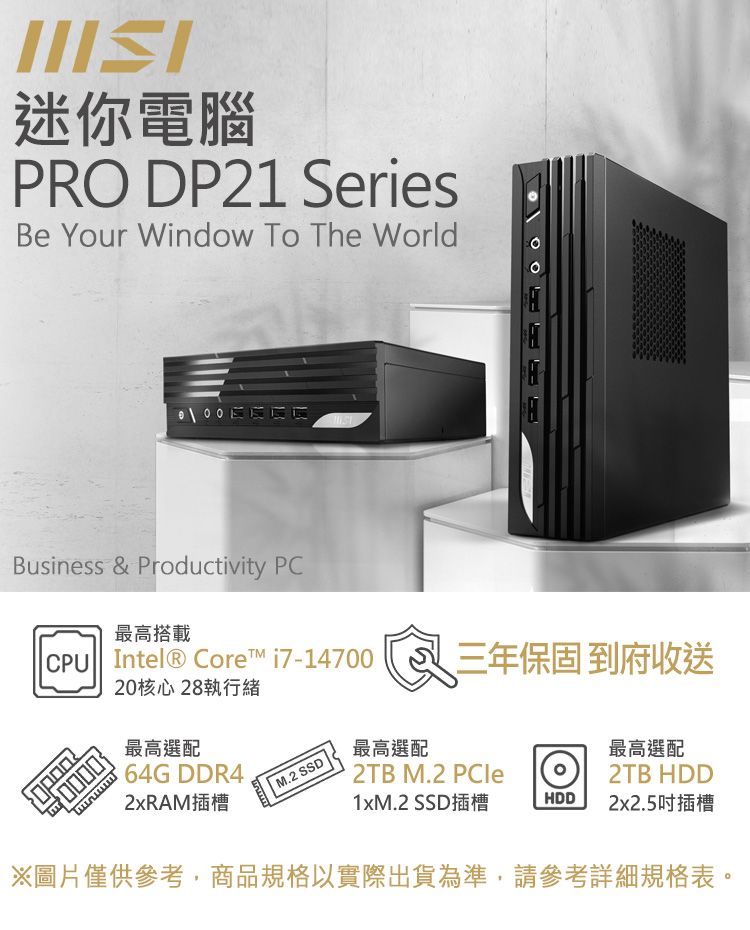 迷你電腦PRO DP21 SeriesBe Your Window To The WorldBusiness & Productivity PC最高搭載 Intel® Core i7-1470020核心28執行緒最高選配64G DDR42xRAM插槽 M.2 SSD三年保固 到府收送最高選配 2TB M.2 PCle最高選配2TB HDD1xM.2 SSD插槽HDD2x2.5吋插槽※圖片僅供參考,商品規格以實際出貨為準,請參考詳細規格表。