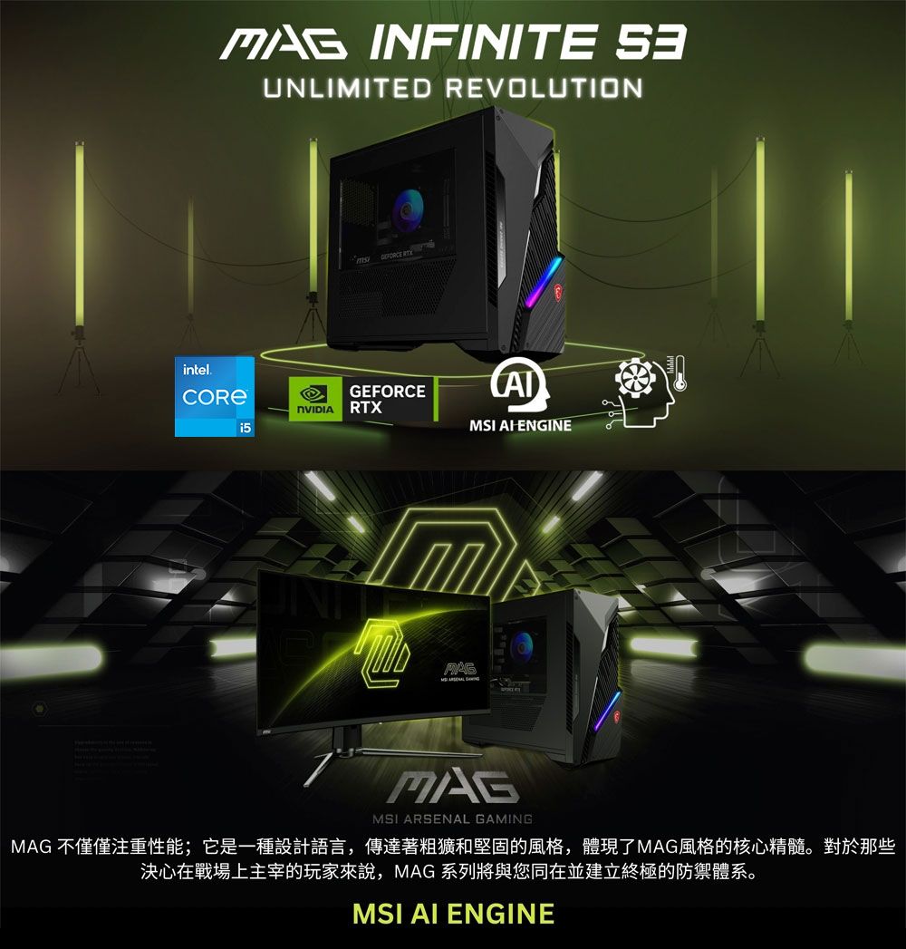 INFINITE UNLIMITED REVOLUTIONintel  GEFORCE RTXMSI ENGINEMAGMSI ARSENAL GAMINGMAG 不僅僅注重性能;它是一種設計語言,傳達著粗獷和堅固的風格,體現了MAG風格的核心精髓。對於那些決心在戰場上主宰的玩家來說,MAG 系列將與您同在並建立終極的防禦體系。MSI AI ENGINE