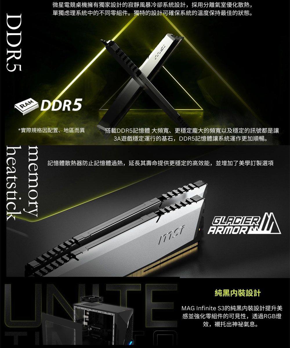 DDR5微星電競桌機擁有獨家設計的寂靜風暴冷卻系統設計,採用分離氣室優化散熱,單獨系統中的不同零組件。獨特的設計可確保系統的溫度保持最佳的狀態。RADDR5*實際規格因配置、地區而異搭載DDR5記憶體 大頻寬、更穩定龐大的頻寬以及穩定的訊號都是讓3A遊戲穩定運行的基石,DDR5記憶體讓系統運作更加順暢。記憶體散熱器防止記憶體過熱,延長其壽命提供更穩定的高效能,並增加了美學訂製選項heatstickmemoryGLACIERMARMOR純黑設計MAG Infinite 的純黑設計提升美感並強化零組件的可見性,透過RGB燈效,襯托出神祕氣息。