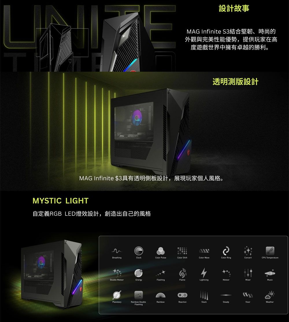 E設計故事MAG Infinite S3結合堅韌、時尚的外觀與完美性能優勢,提供玩家在高度遊戲世界中擁有卓越的勝利。  透明測版設計MAG Infinite $3具有透明側板設計,展現玩家個人風格。MYSTIC LIGHT自定義RGB LED燈效設計,創造出自己的風格રેBreathingClock    RingConcertCPU Temperature EnergyFlameMusicPlanetary DoubleFlashingRainbowReactionStackSteadyWeather