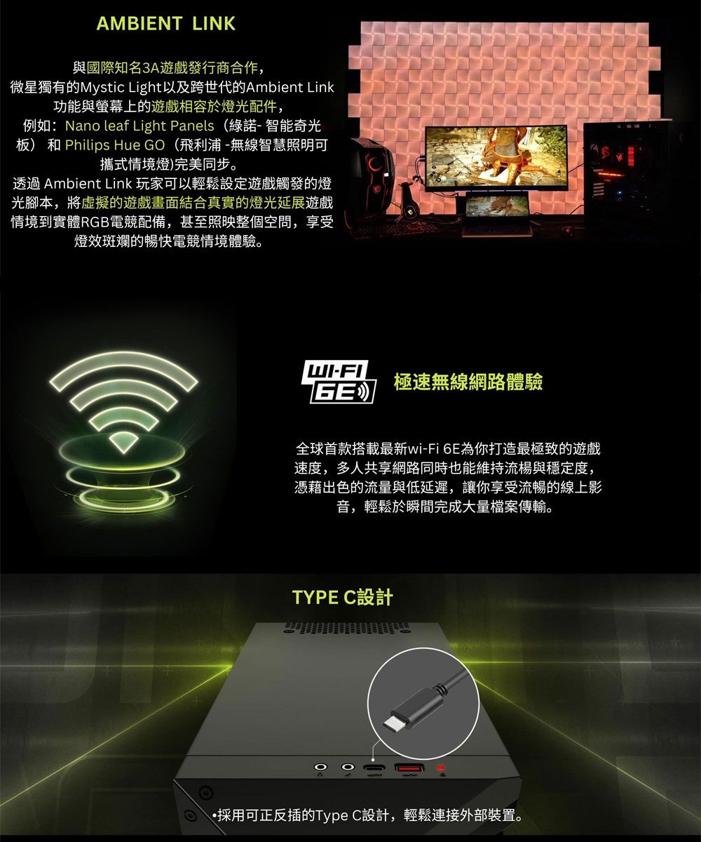 AMBIENT LINK與國際知名3A遊戲發行商合作,微星獨有的Mystic Light以及跨世代的Ambient Link功能與螢幕上的遊戲相容於燈光配件,例如:Nano leaf Light Panels(綠諾- 智能奇光板) 和 Philips Hue GO(飛利浦-無線智慧照明可攜式情境燈)完美同步。透過 Ambient Link 玩家可以輕鬆設定遊戲觸發的燈光腳本,將虛擬的遊戲畫面結合真實的燈光延展遊戲情境到實體RGB電競配備,甚至照映整個空間,享受燈效斑斕的暢快電競情境體驗。WI-FI極速無線網路體驗GE全球首款搭載最新wi-Fi6E為你打造最極致的遊戲速度,多人共享網路同時也能維持流楊與穩定度,憑藉出色的流量與低延遲,讓你享受流暢的線上影音,輕鬆於瞬間完成大量檔案傳輸。TYPE C設計採用可正反插的Type C設計,輕鬆連接外部裝置。