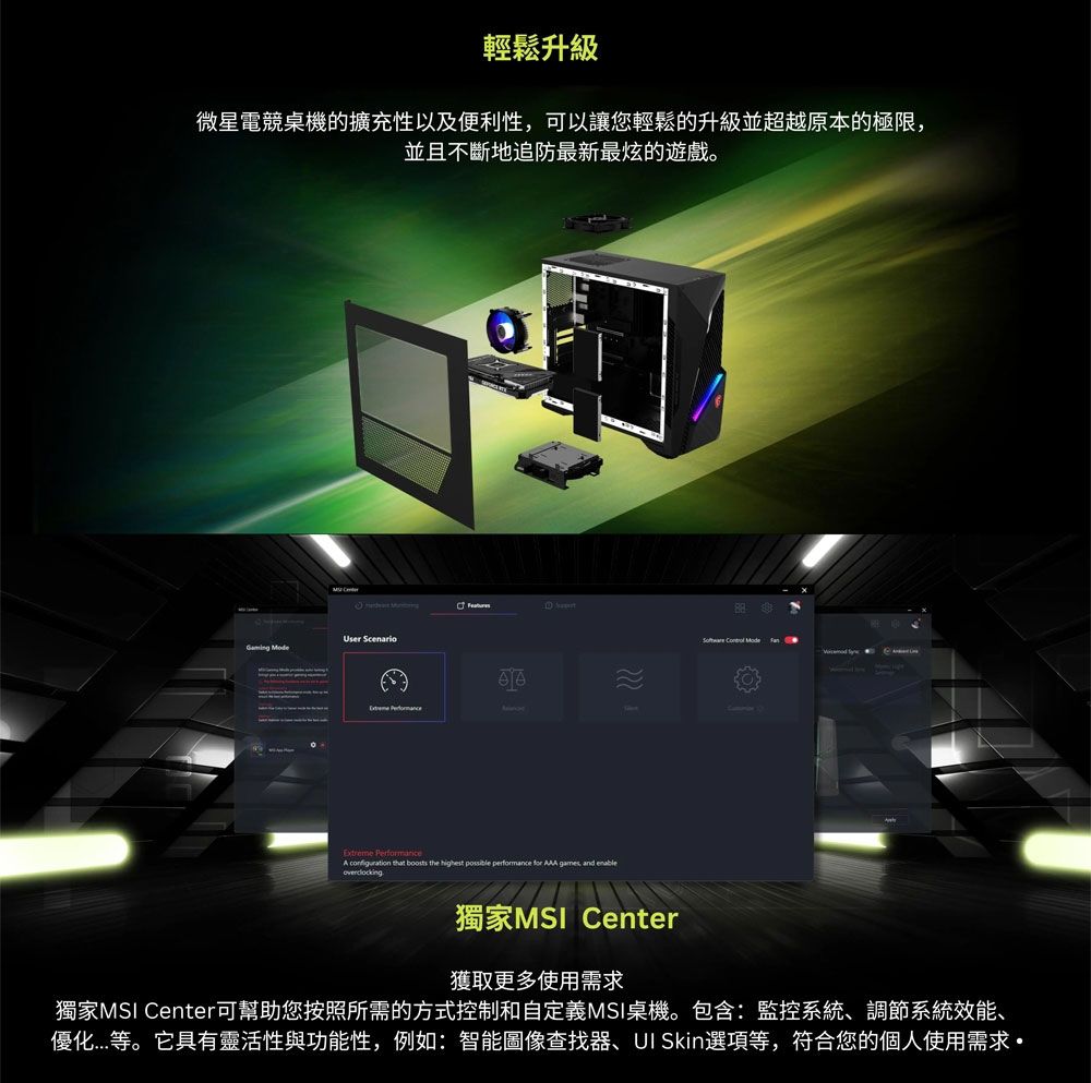 輕鬆升級微星電競桌機的擴充性以及便利性可以讓您輕鬆的升級並超越原本的極限,並且不斷地追防最新最炫的遊戲。 User   Extreme Performance   boosts the highest possible performance for AAA games, and enableoverclocking   獨家MSI Center獲取更多使用需求獨家MSI Center可幫助您按照所需的方式控制和自定義MSI桌機。包含:監控系統、調節系統效能、優化等。它具有靈活性與功能性,例如:智能圖像查找器、 Skin選項等,符合您的個人使用需求