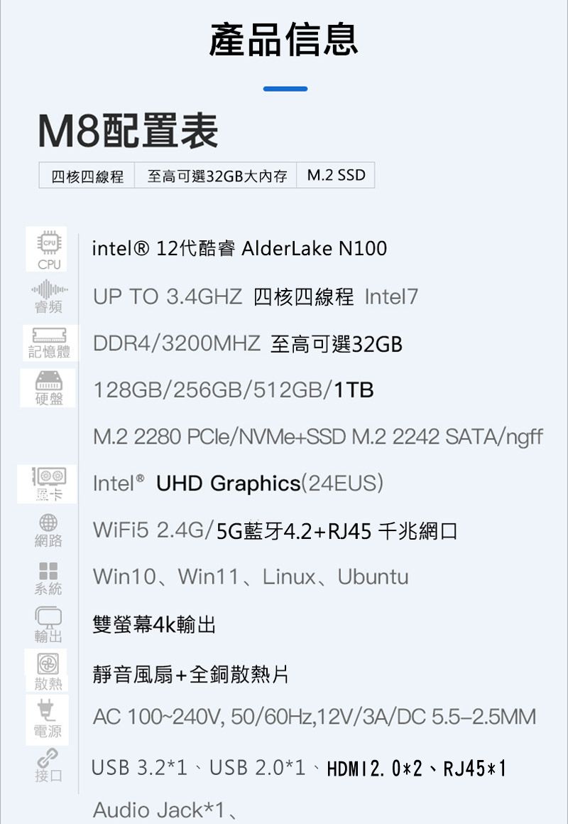 M8配置表產品信息四核四線程 至高可選32GB大内存 M.2 SSDCPUintel® 12代酷睿 AlderLake N100CPU睿頻UP TO 3.4GHZ 四核四線程 Intel7記憶體硬盤馬卡網路系統DDR4/3200MHZ 至高可選32GB128GB/256GB/512GB/1TBM.2 2280 PCle/NVMe+SSD M.2 2242 SATA/ngffIntel® UHD Graphics(24EUS)WiFi52.4G/5G藍牙4.2+RJ45 千兆網口Win10、Win11、Linux、Ubuntu雙螢幕4k輸出輸出靜音風扇+全銅散熱片散熱電源AC 100~240V, 50/60Hz,12V/3A/DC 5.5-2.5MM接口USB 3.2*1、USB 2.0*1、HDMI2.0*2、RJ45*1Audio Jack*1、