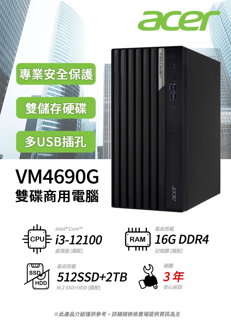 專業安全保護雙儲存硬碟多USB插孔VM4690G雙碟商用電腦CPUintel® Corei3-12100處理器(選配)最高搭載SSDHDD512SSD+2TBM.2 SSD+HDD (選配)acer最高搭載 RAM 16G DDR4記憶體(選配)硬體3年安心保固※此產品介紹僅供參考,詳細規格依賣場提供資訊為主acerVERITON