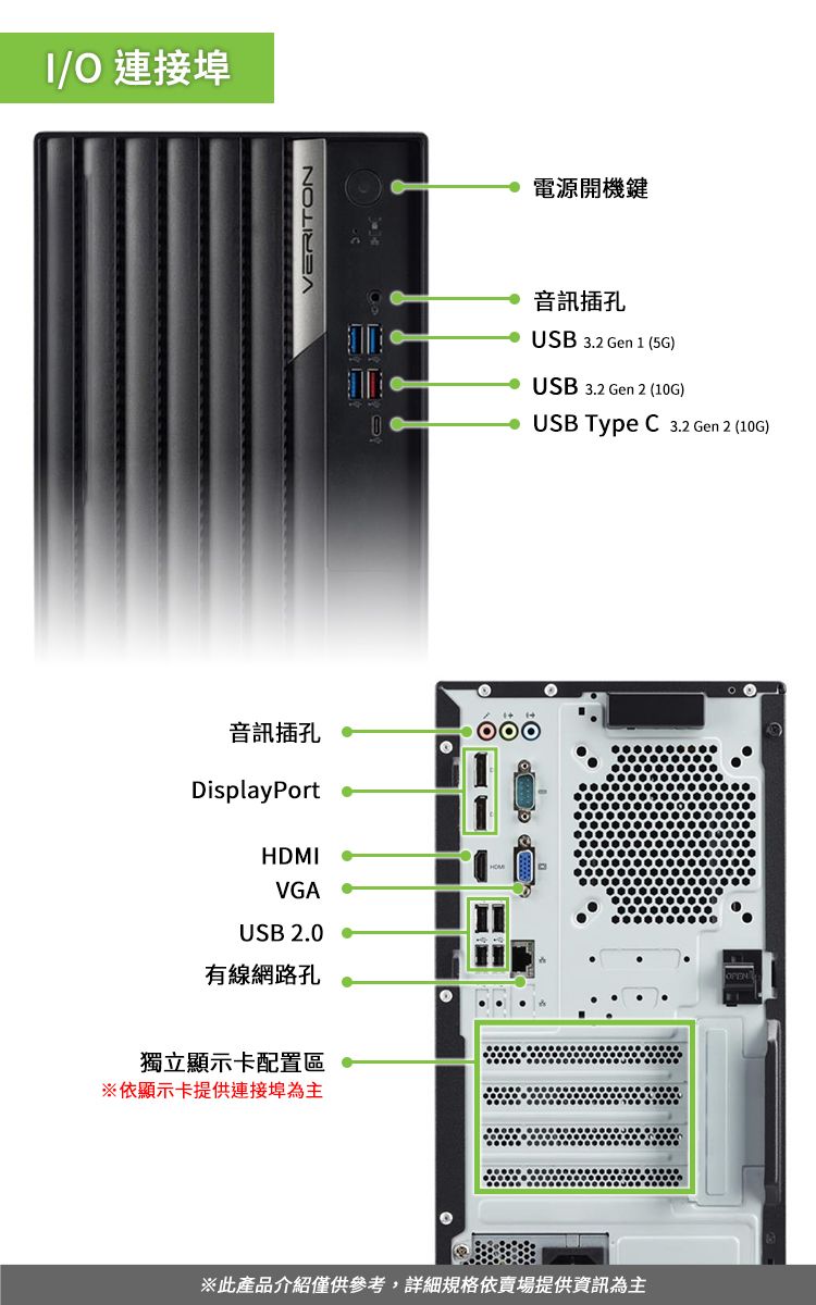 O 連接埠音訊插孔DisplayPortHDMIVGAUS 2.0 有線網路孔獨立顯示卡配置區※依顯示卡提供連接埠為主VERITON電源開機鍵音訊插孔USB 3.2 Gen 1 (5G)USB 3.2 Gen 2 (10G)B USB Type  3.2 Gen 2 (10G)※此產品介紹僅供參考,詳細規格依賣場提供資訊為主